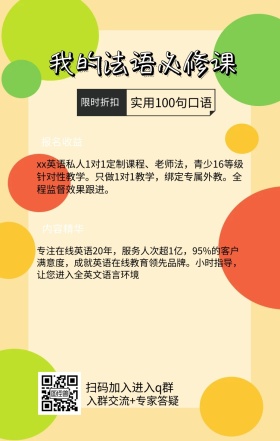 内容精华 限时折扣 报名收益 我的法语必修课 扫码加入进入q群 实用100句口语 入群交流+专家答疑 xx英语私人1对1定制课程、老师法，青少16等级针对性教学。只做1对1教学，绑定专属外教。全程监督效果跟进。 专注在线英语20年，服务人次超1亿，95%的客户满意度，成就英语在线教育领先品牌。小时指导，让您进入全英文语言环境 语言培训口语外语线上课程手机海报