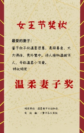 女王节奖状 特此颁发： 温柔妻子奖 最爱的妻子： 颁发单位：温柔妻子认证协会 有  效  期：一辈子永久有效 鉴于你不仅温柔贤惠，美丽善良，大方得体，秀外慧中。待人接物温婉可人，号称温柔小可爱。 妇女节奖状