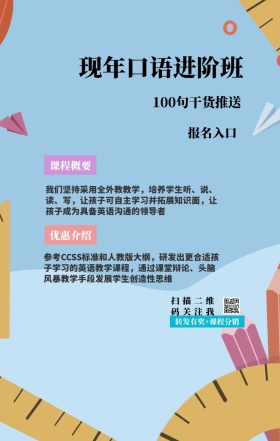 课程概要 报名入口 优惠介绍 现年口语进阶班 扫描二维码关注我 100句干货推送 转发有奖+课程分销 我们坚持采用全外教教学，培养学生听、说、读、写，让孩子可自主学习并拓展知识面，让孩子成为具备英语沟通的领导者 参考CCSS标准和人教版大纲，研发出更合适孩子学习的英语教学课程，通过课堂辩论、头脑风暴教学手段发展学生创造性思维 语言培训口语外语线上课程手机海报