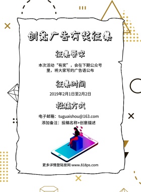 征集要求 征集时间 投稿方式 创意广告有奖征集 2019年2月1日至2月2日 添加备注：投稿名称+创意描述 更多详情登陆官网 www.818ps.com 电子邮箱：tuguaishou@163.com 本次活动“有奖”，会在下期公众号里，将大家写的广告语公布 创意征集征集令比赛征集海报