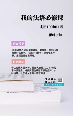 内容精华 限时折扣 报名收益 我的法语必修课 扫码加入进入q群 实用100句口语 入群交流+专家答疑 xx英语私人1对1定制课程、老师法，青少16等级针对性教学。只做1对1教学，绑定专属外教。全程监督效果跟进。 专注在线英语20年，服务人次超1亿，95%的客户满意度，成就英语在线教育领先品牌。小时指导，让您进入全英文语言环境 语言培训口语外语线上课程手机海报