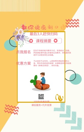 课程摘要 点我报名 优惠方案 教你说流利口语 最后3人赶快扫码 100句走遍全球 课后服务+代开发票 区别于传统的板书教学方式，采用结合了动画、声音课堂课件通过多媒体互动教学，将枯燥的英语学习过程变得生动有趣。 不必哀叹不必忧伤，xx网校帮你燃起希望的火苗，带你开启前进的旅程！本课程选用系列经典教材《新概念英语》，体系完备。 语言培训口语外语线上课程手机海报