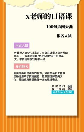 内容大纲 报名立减 开启报名 x老师的口语课 长按图扫描二维码 100句勇闯天涯 免费咨询+免费试听 外教投入100%注意力，与您在课堂上进行互动练习，一节课您有超过50%的时间开口说英文。学英语和演戏唱歌一样 全面提高听说读写的能力，可在生活和工作中流畅运用所学英语技能；能深刻理解英美文化，并能运用英语进行一定的思维表达。 语言培训口语外语线上课程手机海报