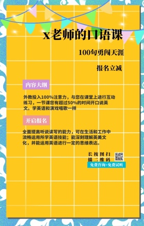 内容大纲 报名立减 开启报名 x老师的口语课 长按图扫描二维码 100句勇闯天涯 免费咨询+免费试听 外教投入100%注意力，与您在课堂上进行互动练习，一节课您有超过50%的时间开口说英文。学英语和演戏唱歌一样 全面提高听说读写的能力，可在生活和工作中流畅运用所学英语技能；能深刻理解英美文化，并能运用英语进行一定的思维表达。 语言培训口语外语线上课程手机海报