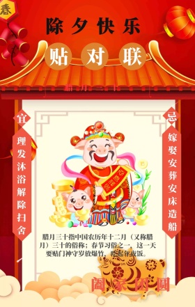 宜 忌 贴对联 除夕快乐 阖家团圆 腊月三十  理发沐浴解除扫舍 嫁娶安葬安床造船 腊月三十指中国农历年十二月（又称腊月）三十的俗称；春节习俗之一，这一天要贴门神守岁放爆竹，吃起年夜饭。 喜庆过年春节习俗手机海报
