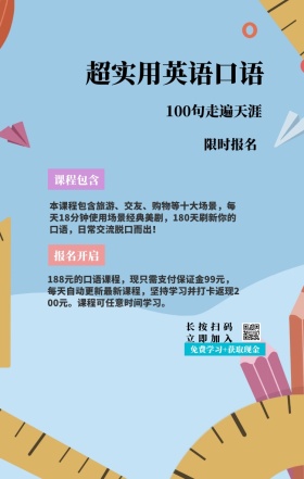 课程包含 限时报名 报名开启 超实用英语口语 长按扫码立即加入 100句走遍天涯 免费学习+获取现金 本课程包含旅游、交友、购物等十大场景，每天18分钟使用场景经典美剧，180天刷新你的口语，日常交流脱口而出！ 188元的口语课程，现只需支付保证金99元，每天自动更新最新课程，坚持学习并打卡返现200元。课程可任意时间学习。 语言培训口语外语线上课程手机海报