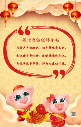 图怪兽给您拜年啦 2019新年快乐 马蹄声声扬鞭跑，猪年转眼要来到。 先祝猪年身体好，健健康康快乐绕。 再祝事业节节高，阳关大道任你挑。 春节贺卡猪年新年红色手机贺卡