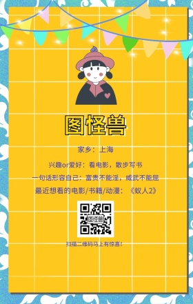图怪兽 家乡：上海 扫描二维码马上有惊喜！ 兴趣or爱好：看电影，散步写书 一句话形容自己：富贵不能淫，威武不能屈 最近想看的电影/书籍/动漫：《蚁人2》 小清新个人介绍交友手机海报