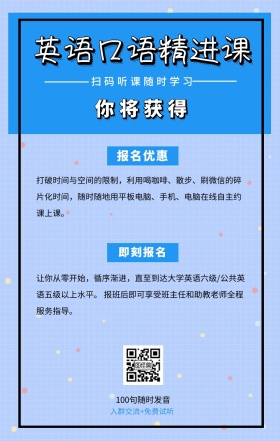 你将获得 即刻报名 报名优惠 英语口语精进课 扫码听课随时学习 100句随时发音 入群交流+免费试听 打破时间与空间的限制，利用喝咖啡、散步、刷红包的碎片化时间，随时随地用平板电脑、手机、电脑在线自主约课上课。 让你从零开始，循序渐进，直至到达大学英语六级/公共英语五级以上水平。 报班后即可享受班主任和助教老师全程服务指导。 语言培训口语外语线上课程手机海报