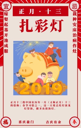 宜 忌 扎彩灯 喜庆盈门 吉庆有余 正月·十三 嫁娶起基开池成服 栽种安床治病作灶 正月十三指中国农历年一月（又称正月）十三的俗称；春节习俗之一，这一天要点灶灯滚龙灯祭海，做圣虫放海灯。 喜庆正月初一至十五春节习俗手机海报