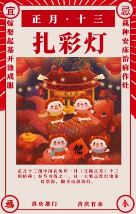 宜 忌 扎彩灯 喜庆盈门 吉庆有余 正月·十三 嫁娶起基开池成服 栽种安床治病作灶 正月十三指中国农历年一月（又称正月）十三的俗称；春节习俗之一，这一天要点灶灯滚龙灯祭海，做圣虫放海灯。 喜庆正月初一至十五春节习俗手机海报