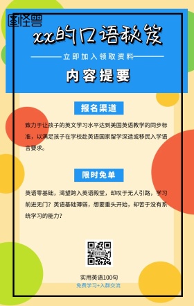 内容提要 限时免单 报名渠道 xx的口语秘笈 立即加入领取资料 实用英语100句 免费学习+入群交流 致力于让孩子的英文学习水平达到美国英语教学的同步标准，以满足孩子在学校赴英语国家留学深造或移民入学语言要求。 英语零基础，渴望跨入英语殿堂，却叹于无人引路，学习前进无门？英语基础薄弱，想要重头开始，却苦于没有系统学习的能力？ 语言培训口语外语线上课程手机海报