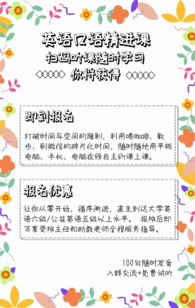 你将获得 即刻报名 报名优惠 英语口语精进课 扫码听课随时学习 100句随时发音 入群交流+免费试听 打破时间与空间的限制，利用喝咖啡、散步、刷微信的碎片化时间，随时随地用平板电脑、手机、电脑在线自主约课上课。 让你从零开始，循序渐进，直至到达大学英语六级/公共英语五级以上水平。 报班后即可享受班主任和助教老师全程服务指导。 语言培训口语外语线上课程手机海报