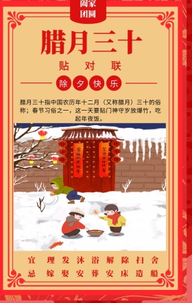 宜 忌 贴对联 除夕快乐 阖家团圆 腊月三十  理发沐浴解除扫舍 嫁娶安葬安床造船 腊月三十指中国农历年十二月（又称腊月）三十的俗称；春节习俗之一，这一天要贴门神守岁放爆竹，吃起年夜饭。 喜庆过年春节习俗手机海报
