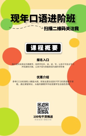 课程概要 报名入口 优惠介绍 现年口语进阶班 扫描二维码关注我 100句干货推送 转发有奖+课程分销 我们坚持采用全外教教学，培养学生听、说、读、写，让孩子可自主学习并拓展知识面，让孩子成为具备英语沟通的领导者 参考CCSS标准和人教版大纲，研发出更合适孩子学习的英语教学课程，通过课堂辩论、头脑风暴教学手段发展学生创造性思维 语言培训口语外语线上课程手机海报