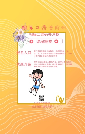 课程概要 报名入口 优惠介绍 现年口语进阶班 扫描二维码关注我 100句干货推送 转发有奖+课程分销 我们坚持采用全外教教学，培养学生听、说、读、写，让孩子可自主学习并拓展知识面，让孩子成为具备英语沟通的领导者 参考CCSS标准和人教版大纲，研发出更合适孩子学习的英语教学课程，通过课堂辩论、头脑风暴教学手段发展学生创造性思维 语言培训口语外语线上课程手机海报