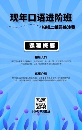课程概要 报名入口 优惠介绍 现年口语进阶班 扫描二维码关注我 100句干货推送 转发有奖+课程分销 我们坚持采用全外教教学，培养学生听、说、读、写，让孩子可自主学习并拓展知识面，让孩子成为具备英语沟通的领导者 参考CCSS标准和人教版大纲，研发出更合适孩子学习的英语教学课程，通过课堂辩论、头脑风暴教学手段发展学生创造性思维 语言培训口语外语线上课程手机海报
