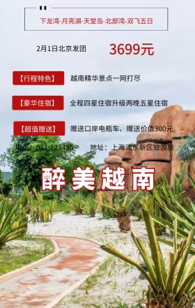 醉美越南 3699元 【行程特色】 【豪华住宿】 【超值赠送】 2月1日北京发团 越南精华景点一网打尽 地址：上海浦东新区旅游局 电话：021-123456 全程四星住宿升级两晚五星住宿 赠送口岸电瓶车、赠送价值300元 下龙湾-月亮湖-天堂岛-北部湾-双飞五日 旅游海报