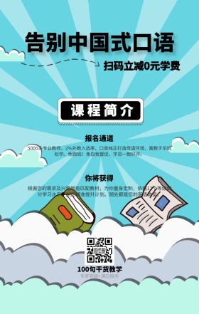 课程简介 报名通道 你将获得 告别中国式口语 扫码立减0元学费 100句干货教学 专家答疑+课后服务 5000多专业教师，2%外教入选率，口音纯正打造母语环境，寓教于乐轻松学。免跑班！免自我督促，学员一致好评。 根据您的需求及兴趣智能匹配教材，为你量身定制，依据12个等级细分学习水平，制定精准提升计划。随处都是您的英语教室。 语言培训口语外语线上课程手机海报