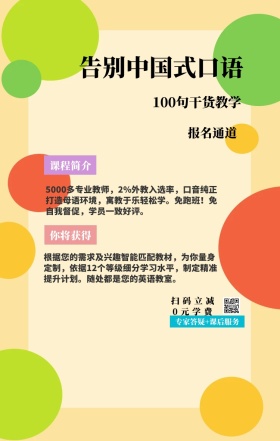 课程简介 报名通道 你将获得 告别中国式口语 扫码立减0元学费 100句干货教学 专家答疑+课后服务 5000多专业教师，2%外教入选率，口音纯正打造母语环境，寓教于乐轻松学。免跑班！免自我督促，学员一致好评。 根据您的需求及兴趣智能匹配教材，为你量身定制，依据12个等级细分学习水平，制定精准提升计划。随处都是您的英语教室。 语言培训口语外语线上课程手机海报